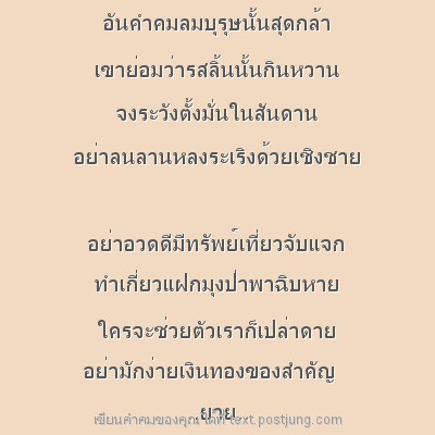 อันคำคมลมบุรุษนั้นสุดกล้า เขาย่อมว่ารสลิ้นนั้นกินหวาน จงระวังตั้งมั่นในสันดาน อย่าลนลานหลงระเริงด้วยเชิงชาย อย่าอวดดีมีทรัพย์เที่ยวจับแจก ทำเกี่ยวแฝกมุงป่าพาฉิบหาย ใครจะช่วยตัวเราก็เปล่าดาย อย่ามักง่า..