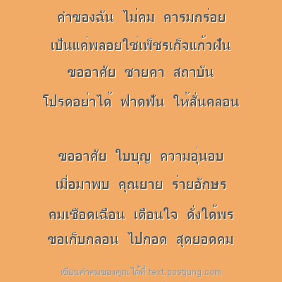 คำของฉัน ไม่คม คารมกร่อย เป็นแค่พลอยใช่เพ็ชรเก็จแก้วฝัน ขออาศัย ชายคา สถาบัน โปรดอย่าได้ ฟาดฟัน ให้สั่นคลอน ขออาศัย ใบบุญ ความอุ่นอบ เมื่อมาพบ คุณยาย ร่ายอักษร คมเชือดเฉือน เตือนใจ ดั่งใด้พร ขอเก็บกลอ..