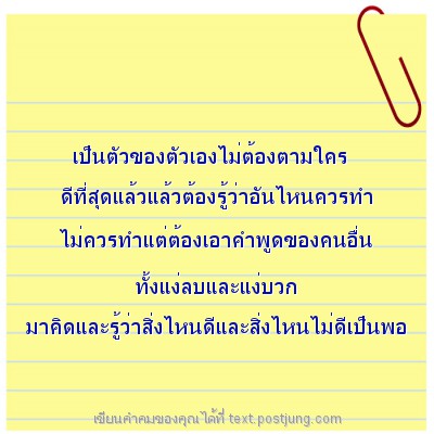 เป็นตัวของตัวเองไม่ต้องตามใคร ดีที่สุดแล้วแล้วต้องรู้ว่าอันไหนควรทำ ไม่ควรทำแต่ต้องเอาคำพูดของคนอื่น ทั้งแง่ลบและแง่บวก มาคิดและรู้ว่าสิ่งไหนดีและสิ่งไหนไม่ดีเป็นพอ