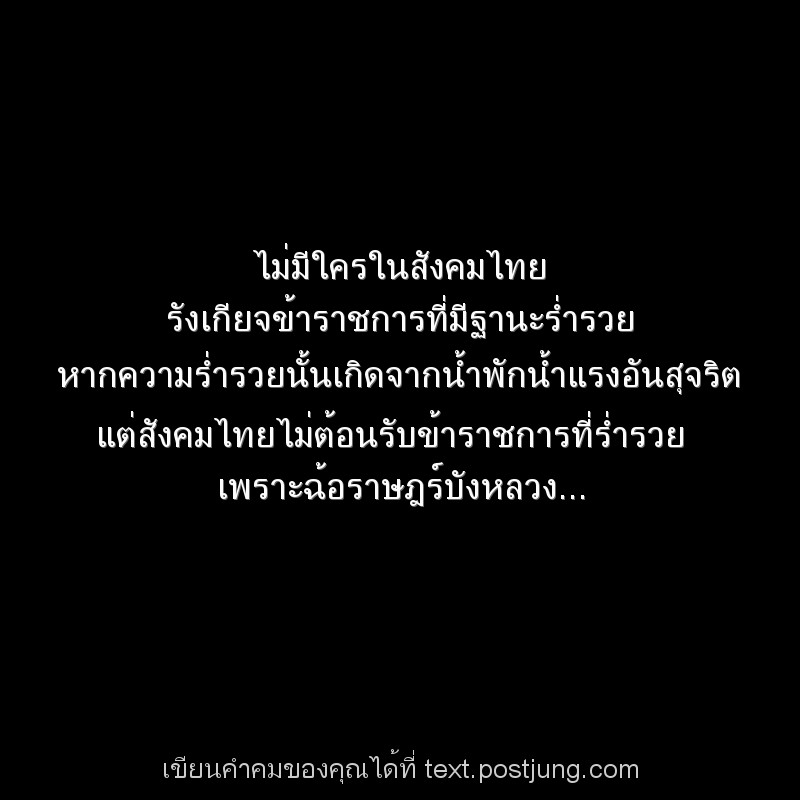 ไม่มีใครในสังคมไทย รังเกียจข้าราชการที่มีฐานะร่ำรวย หากความร่ำรวยนั้นเกิดจากน้ำพักน้ำแรงอันสุจริต แต่สังคมไทยไม่ต้อนรับข้าราชการที่ร่ำรวย เพราะฉ้อราษฎร์บังหลวง...