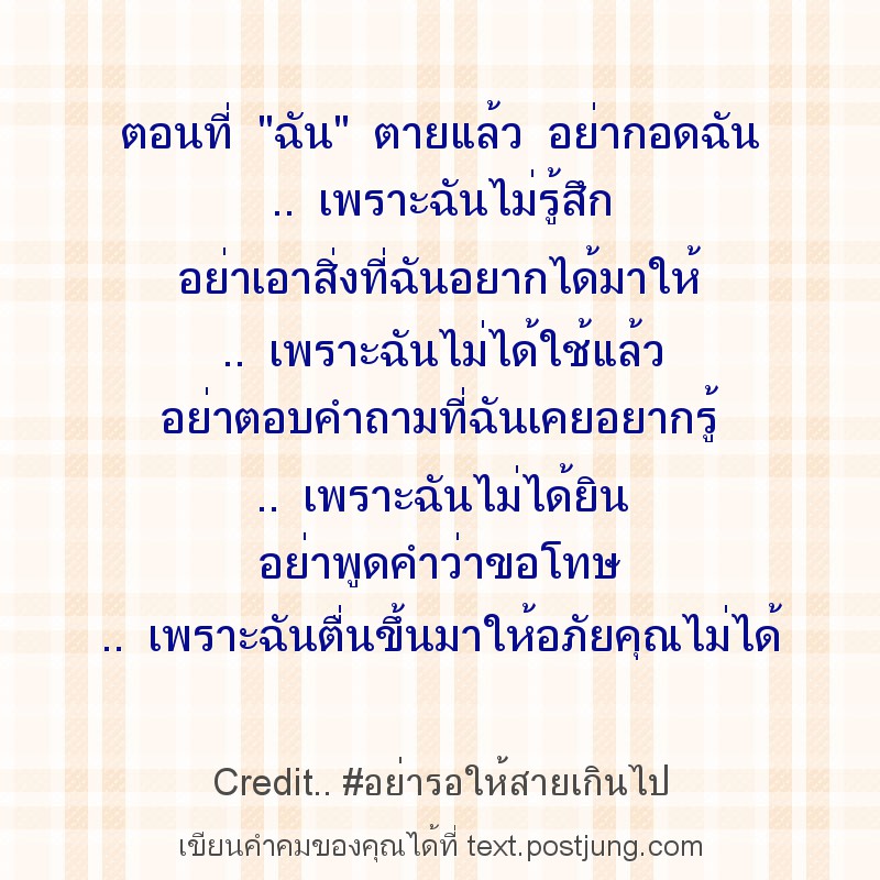 ตอนที่ "ฉัน" ตายแล้ว อย่ากอดฉัน .. เพราะฉันไม่รู้สึก อย่าเอาสิ่งที่ฉันอยากได้มาให้ .. เพราะฉันไม่ได้ใช้แล้ว อย่าตอบคำถามที่ฉันเคยอยากรู้ .. เพราะฉันไม่ได้ยิน อย่าพูดคำว่าขอโทษ .. เพราะฉันตื่นขึ้นมาให้..