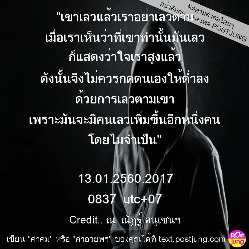 "เขาเลวแล้วเราอย่าเลวตาม เมื่อเราเห็นว่าที่เขาทำนั้นมันเลว ก็แสดงว่าใจเราสูงแล้ว ดังนั้นจึงไม่ควรกดตนเองให้ต่ำลง ด้วยการเลวตามเขา เพราะมันจะมีฅนเลวเพิ่มขึ้นอีกหนึ่งฅน โดยไม่จำเป็น" 13.01.2560.2017 083..