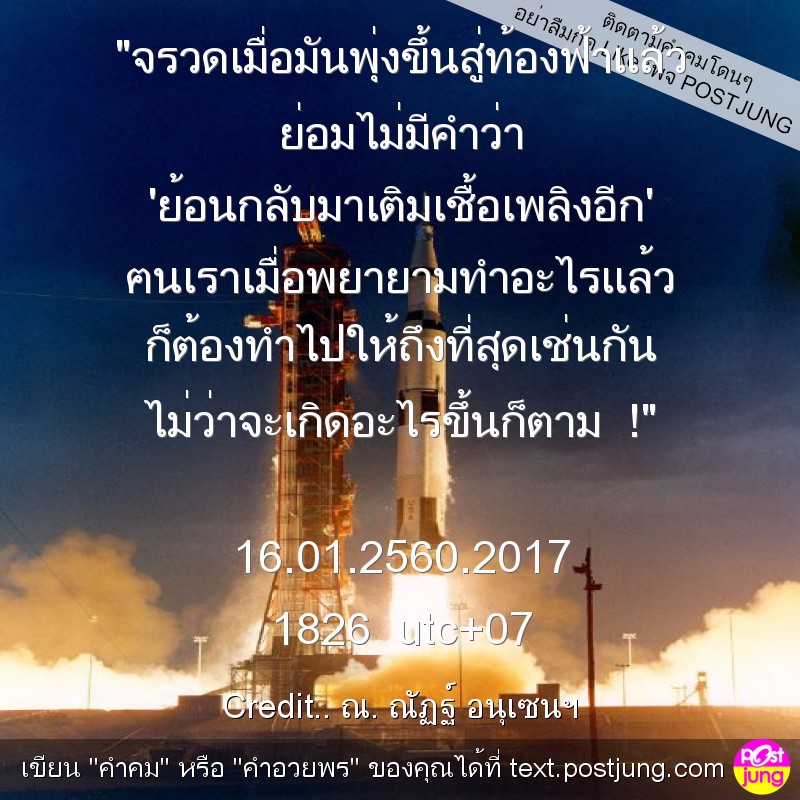 "จรวดเมื่อมันพุ่งขึ้นสู่ท้องฟ้าแล้ว ย่อมไม่มีคำว่า 'ย้อนกลับมาเติมเชื้อเพลิงอีก' ฅนเราเมื่อพยายามทำอะไรแล้ว ก็ต้องทำไปให้ถึงที่สุดเช่นกัน ไม่ว่าจะเกิดอะไรขึ้นก็ตาม !" 16.01.2560.2017 1826 utc+07