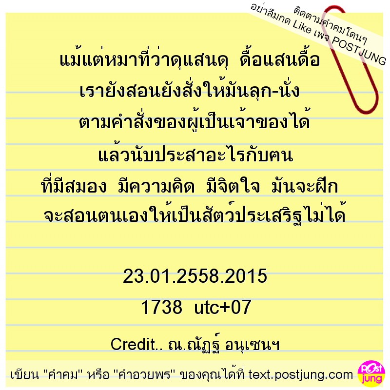 แม้แต่หมาที่ว่าดุแสนดุ ดื้อแสนดื้อ เรายังสอนยังสั่งให้มันลุก-นั่ง ตามคำสั่งของผู้เป็นเจ้าของได้ แล้วนับประสาอะไรกับฅน ที่มีสมอง มีความคิด มีจิตใจ มันจะฝึก จะสอนตนเองให้เป็นสัตว์ประเสริฐไม่ได้ 23.01.25..