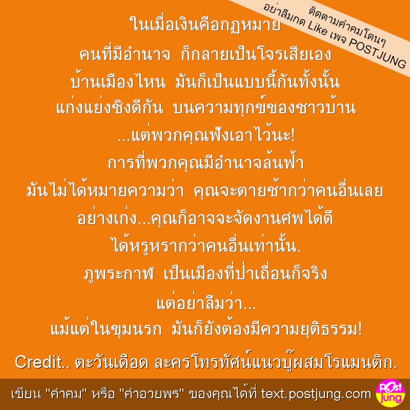 ในเมื่อเงินคือกฏหมาย คนที่มีอำนาจ ก็กลายเป็นโจรเสียเอง บ้านเมืองไหน มันก็เป็นแบบนี้กันทั้งนั้น แก่งแย่งชิงดีกัน บนความทุกข์ของชาวบ้าน ...แต่พวกคุณฟังเอาไว้นะ! การที่พวกคุณมีอำนาจล้นฟ้า มันไม่ได้หมายคว..