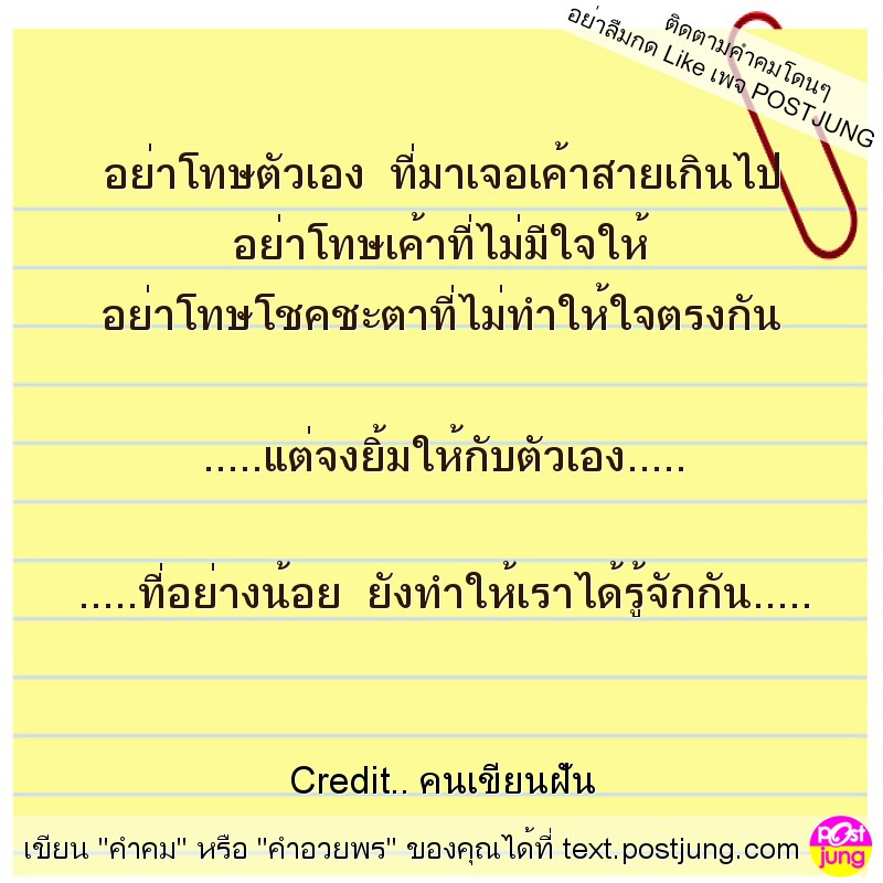 อย่าโทษตัวเอง ที่มาเจอเค้าสายเกินไป อย่าโทษเค้าที่ไม่มีใจให้ อย่าโทษโชคชะตาที่ไม่ทำให้ใจตรงกัน .....แต่จงยิ้มให้กับตัวเอง..... .....ที่อย่างน้อย ยังทำให้เราได้รู้จักกัน.....