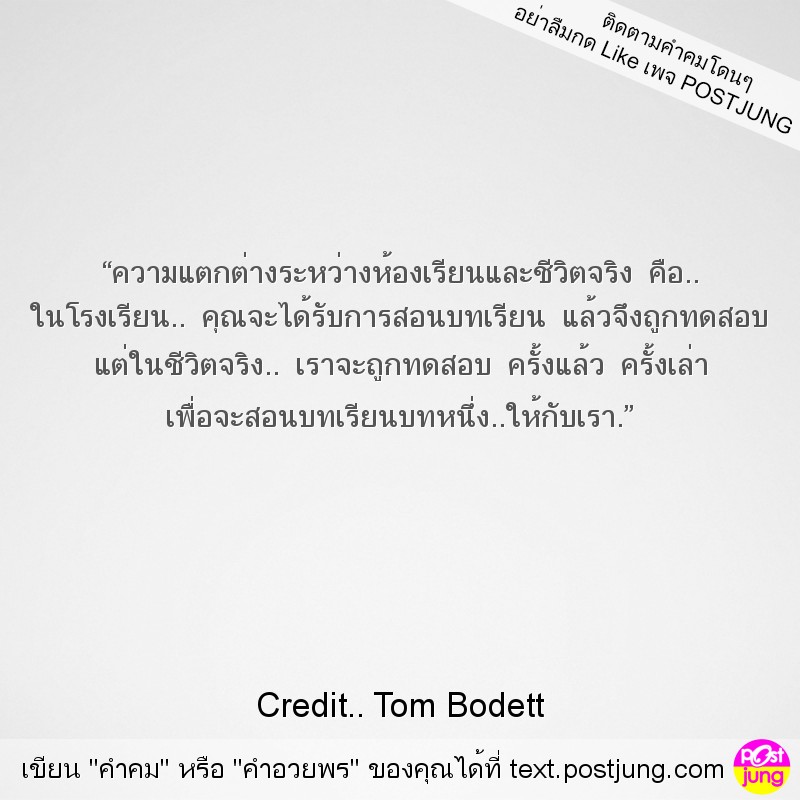 “ความแตกต่างระหว่างห้องเรียนและชีวิตจริง คือ.. ในโรงเรียน.. คุณจะได้รับการสอนบทเรียน แล้วจึงถูกทดสอบ แต่ในชีวิตจริง.. เราจะถูกทดสอบ ครั้งแล้ว ครั้งเล่า เพื่อจะสอนบทเรียนบทหนึ่ง..ให้กับเรา.”